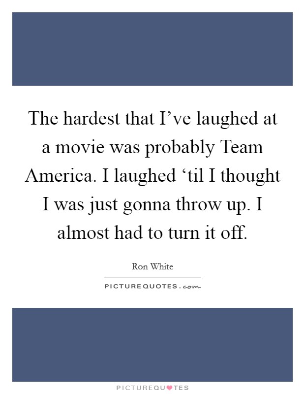 The hardest that I've laughed at a movie was probably Team America. I laughed ‘til I thought I was just gonna throw up. I almost had to turn it off Picture Quote #1