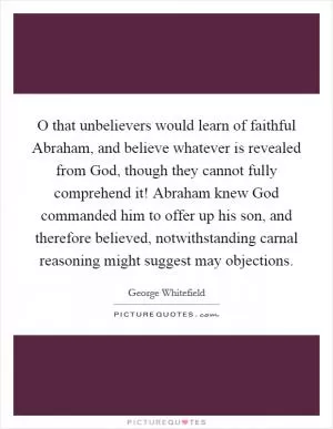 O that unbelievers would learn of faithful Abraham, and believe whatever is revealed from God, though they cannot fully comprehend it! Abraham knew God commanded him to offer up his son, and therefore believed, notwithstanding carnal reasoning might suggest may objections Picture Quote #1