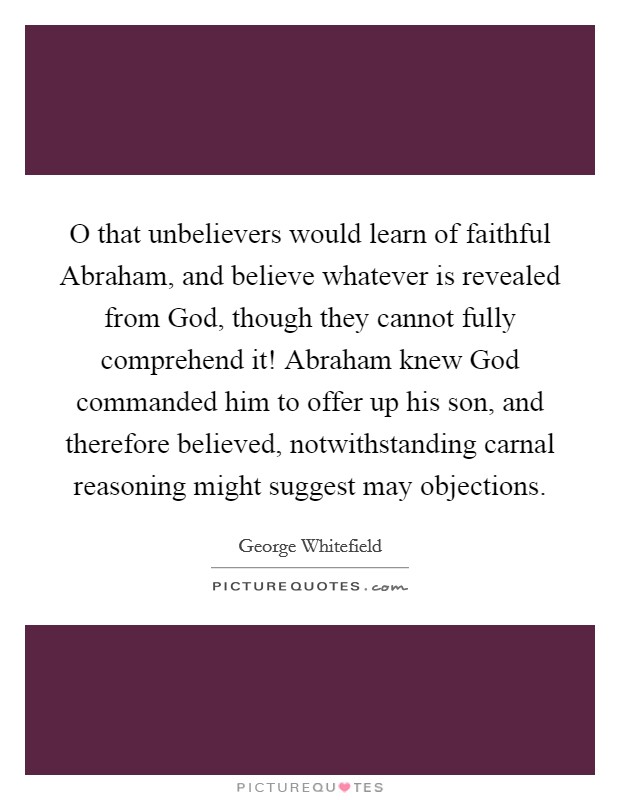 O that unbelievers would learn of faithful Abraham, and believe whatever is revealed from God, though they cannot fully comprehend it! Abraham knew God commanded him to offer up his son, and therefore believed, notwithstanding carnal reasoning might suggest may objections Picture Quote #1