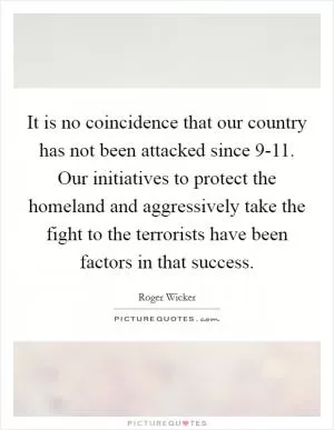 It is no coincidence that our country has not been attacked since 9-11. Our initiatives to protect the homeland and aggressively take the fight to the terrorists have been factors in that success Picture Quote #1