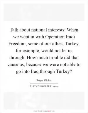 Talk about national interests: When we went in with Operation Iraqi Freedom, some of our allies, Turkey, for example, would not let us through. How much trouble did that cause us, because we were not able to go into Iraq through Turkey? Picture Quote #1