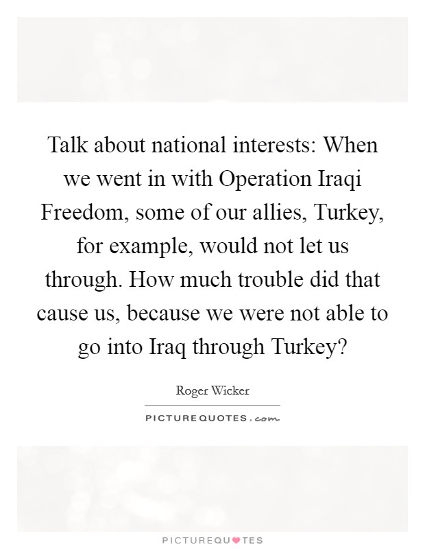 Talk about national interests: When we went in with Operation Iraqi Freedom, some of our allies, Turkey, for example, would not let us through. How much trouble did that cause us, because we were not able to go into Iraq through Turkey? Picture Quote #1