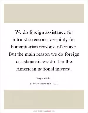 We do foreign assistance for altruistic reasons, certainly for humanitarian reasons, of course. But the main reason we do foreign assistance is we do it in the American national interest Picture Quote #1
