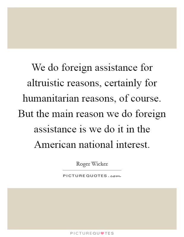 We do foreign assistance for altruistic reasons, certainly for humanitarian reasons, of course. But the main reason we do foreign assistance is we do it in the American national interest Picture Quote #1