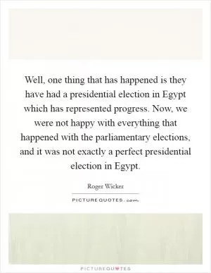 Well, one thing that has happened is they have had a presidential election in Egypt which has represented progress. Now, we were not happy with everything that happened with the parliamentary elections, and it was not exactly a perfect presidential election in Egypt Picture Quote #1