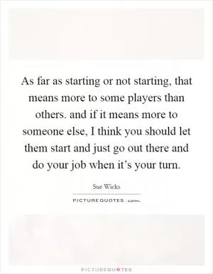 As far as starting or not starting, that means more to some players than others. and if it means more to someone else, I think you should let them start and just go out there and do your job when it’s your turn Picture Quote #1