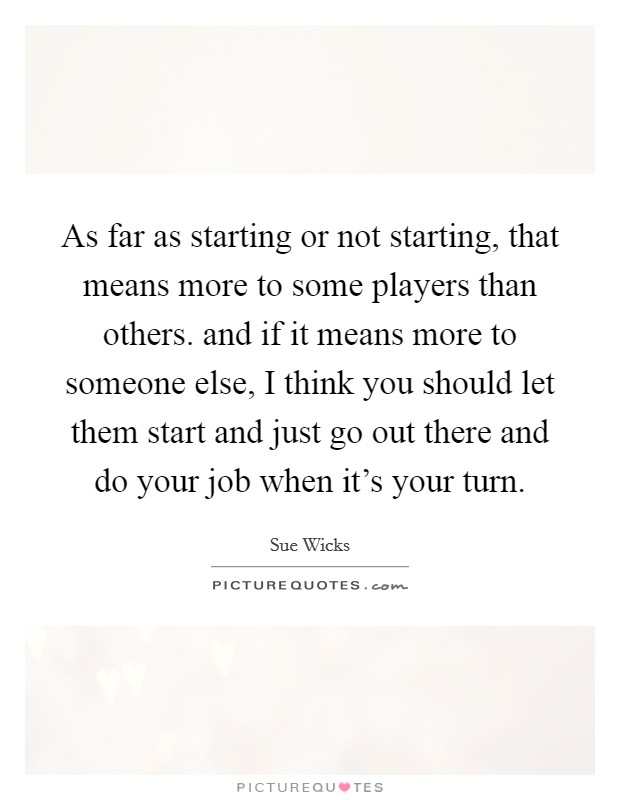 As far as starting or not starting, that means more to some players than others. and if it means more to someone else, I think you should let them start and just go out there and do your job when it's your turn Picture Quote #1