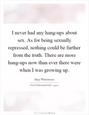 I never had any hang-ups about sex. As for being sexually repressed, nothing could be further from the truth. There are more hang-ups now than ever there were when I was growing up Picture Quote #1