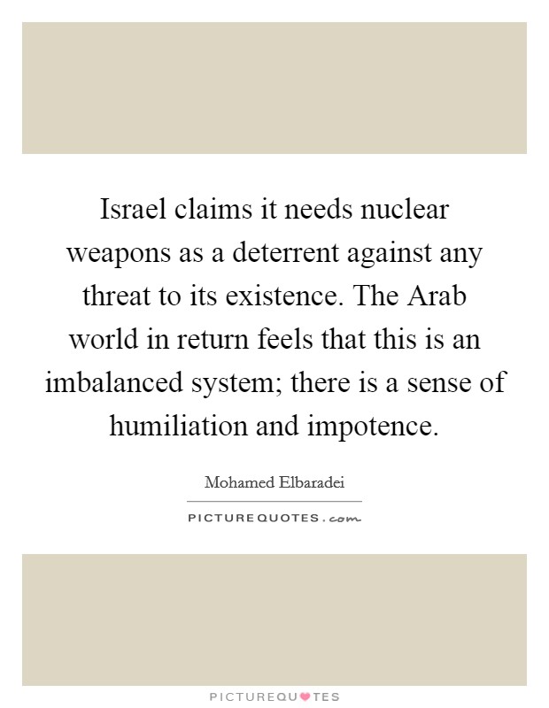 Israel claims it needs nuclear weapons as a deterrent against any threat to its existence. The Arab world in return feels that this is an imbalanced system; there is a sense of humiliation and impotence Picture Quote #1