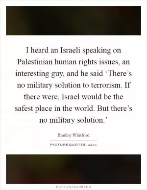 I heard an Israeli speaking on Palestinian human rights issues, an interesting guy, and he said ‘There’s no military solution to terrorism. If there were, Israel would be the safest place in the world. But there’s no military solution.’ Picture Quote #1