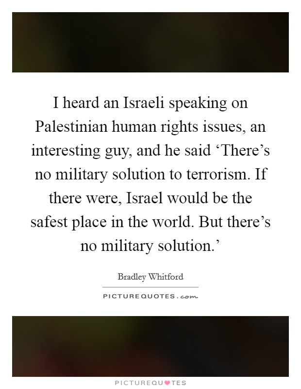 I heard an Israeli speaking on Palestinian human rights issues, an interesting guy, and he said ‘There's no military solution to terrorism. If there were, Israel would be the safest place in the world. But there's no military solution.' Picture Quote #1
