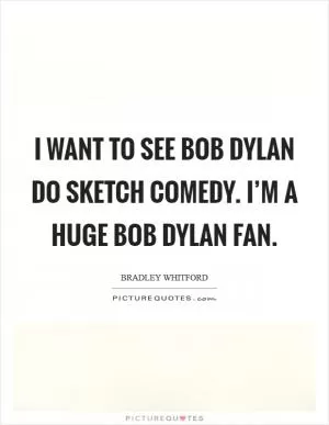 I want to see Bob Dylan do sketch comedy. I’m a huge Bob Dylan fan Picture Quote #1
