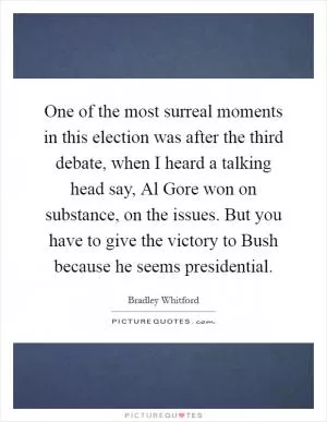 One of the most surreal moments in this election was after the third debate, when I heard a talking head say, Al Gore won on substance, on the issues. But you have to give the victory to Bush because he seems presidential Picture Quote #1