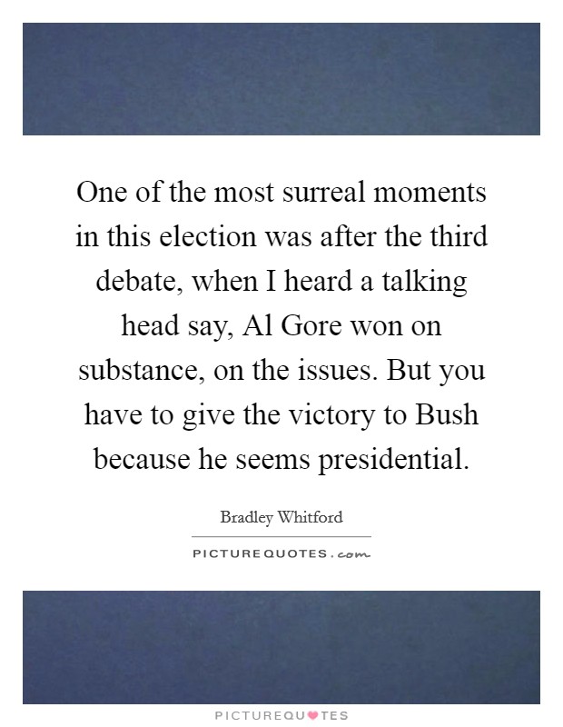 One of the most surreal moments in this election was after the third debate, when I heard a talking head say, Al Gore won on substance, on the issues. But you have to give the victory to Bush because he seems presidential Picture Quote #1