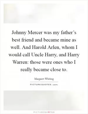 Johnny Mercer was my father’s best friend and became mine as well. And Harold Arlen, whom I would call Uncle Harry, and Harry Warren: those were ones who I really became close to Picture Quote #1