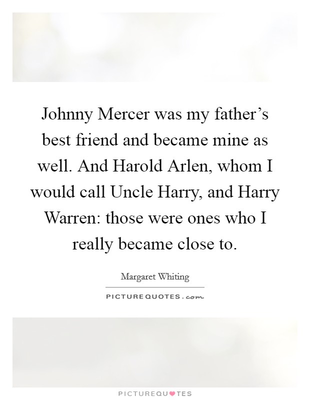 Johnny Mercer was my father's best friend and became mine as well. And Harold Arlen, whom I would call Uncle Harry, and Harry Warren: those were ones who I really became close to Picture Quote #1