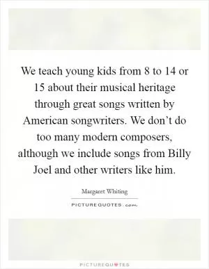 We teach young kids from 8 to 14 or 15 about their musical heritage through great songs written by American songwriters. We don’t do too many modern composers, although we include songs from Billy Joel and other writers like him Picture Quote #1