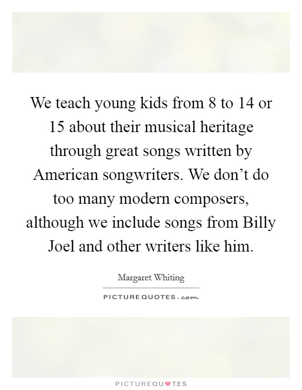 We teach young kids from 8 to 14 or 15 about their musical heritage through great songs written by American songwriters. We don't do too many modern composers, although we include songs from Billy Joel and other writers like him Picture Quote #1