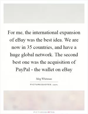 For me, the international expansion of eBay was the best idea. We are now in 35 countries, and have a huge global network. The second best one was the acquisition of PayPal - the wallet on eBay Picture Quote #1