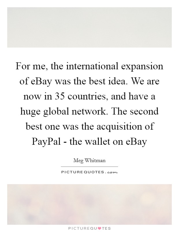 For me, the international expansion of eBay was the best idea. We are now in 35 countries, and have a huge global network. The second best one was the acquisition of PayPal - the wallet on eBay Picture Quote #1