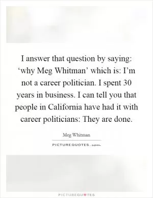 I answer that question by saying: ‘why Meg Whitman’ which is: I’m not a career politician. I spent 30 years in business. I can tell you that people in California have had it with career politicians: They are done Picture Quote #1