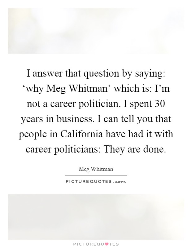 I answer that question by saying: ‘why Meg Whitman' which is: I'm not a career politician. I spent 30 years in business. I can tell you that people in California have had it with career politicians: They are done Picture Quote #1