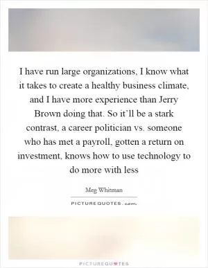 I have run large organizations, I know what it takes to create a healthy business climate, and I have more experience than Jerry Brown doing that. So it’ll be a stark contrast, a career politician vs. someone who has met a payroll, gotten a return on investment, knows how to use technology to do more with less Picture Quote #1