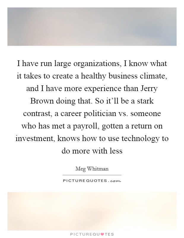 I have run large organizations, I know what it takes to create a healthy business climate, and I have more experience than Jerry Brown doing that. So it'll be a stark contrast, a career politician vs. someone who has met a payroll, gotten a return on investment, knows how to use technology to do more with less Picture Quote #1