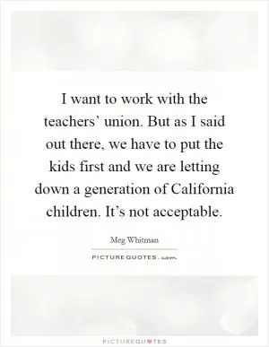 I want to work with the teachers’ union. But as I said out there, we have to put the kids first and we are letting down a generation of California children. It’s not acceptable Picture Quote #1