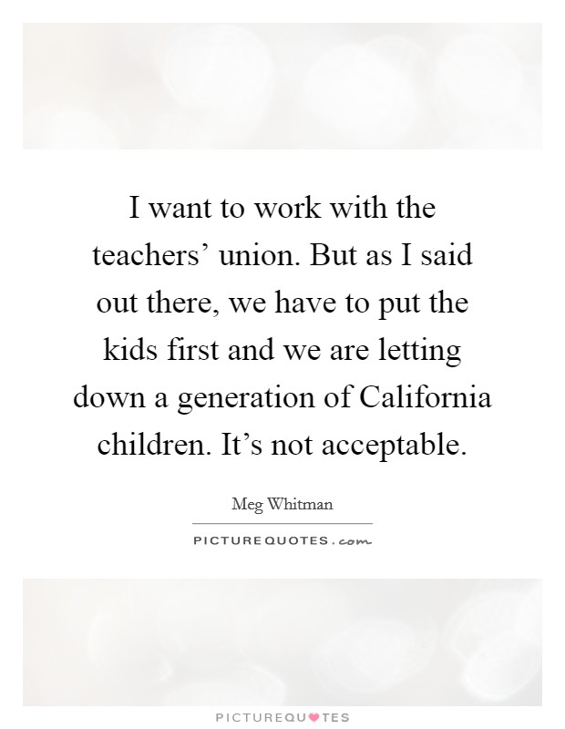 I want to work with the teachers' union. But as I said out there, we have to put the kids first and we are letting down a generation of California children. It's not acceptable Picture Quote #1