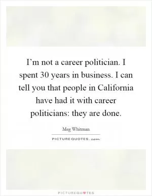 I’m not a career politician. I spent 30 years in business. I can tell you that people in California have had it with career politicians: they are done Picture Quote #1