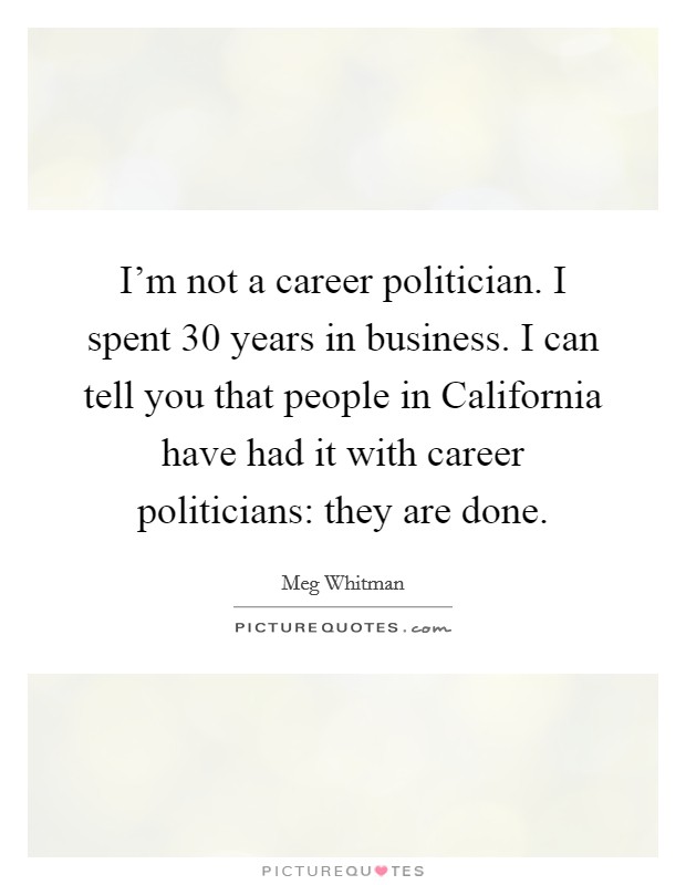 I'm not a career politician. I spent 30 years in business. I can tell you that people in California have had it with career politicians: they are done Picture Quote #1