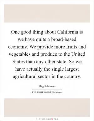 One good thing about California is we have quite a broad-based economy. We provide more fruits and vegetables and produce to the United States than any other state. So we have actually the single largest agricultural sector in the country Picture Quote #1