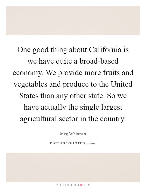 One good thing about California is we have quite a broad-based economy. We provide more fruits and vegetables and produce to the United States than any other state. So we have actually the single largest agricultural sector in the country Picture Quote #1