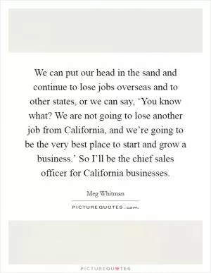 We can put our head in the sand and continue to lose jobs overseas and to other states, or we can say, ‘You know what? We are not going to lose another job from California, and we’re going to be the very best place to start and grow a business.’ So I’ll be the chief sales officer for California businesses Picture Quote #1