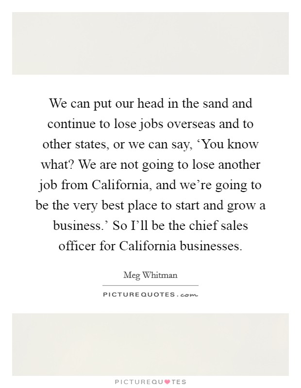 We can put our head in the sand and continue to lose jobs overseas and to other states, or we can say, ‘You know what? We are not going to lose another job from California, and we're going to be the very best place to start and grow a business.' So I'll be the chief sales officer for California businesses Picture Quote #1