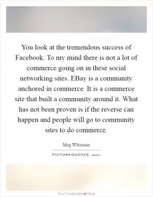 You look at the tremendous success of Facebook. To my mind there is not a lot of commerce going on in these social networking sites. EBay is a community anchored in commerce. It is a commerce site that built a community around it. What has not been proven is if the reverse can happen and people will go to community sites to do commerce Picture Quote #1
