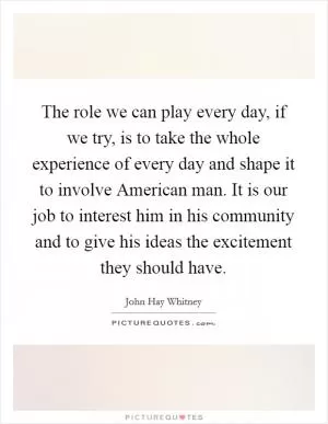 The role we can play every day, if we try, is to take the whole experience of every day and shape it to involve American man. It is our job to interest him in his community and to give his ideas the excitement they should have Picture Quote #1