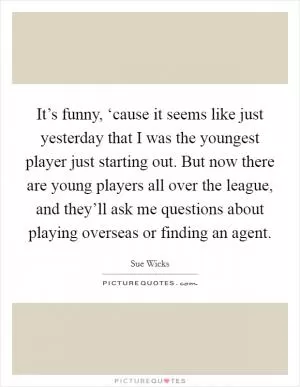It’s funny, ‘cause it seems like just yesterday that I was the youngest player just starting out. But now there are young players all over the league, and they’ll ask me questions about playing overseas or finding an agent Picture Quote #1