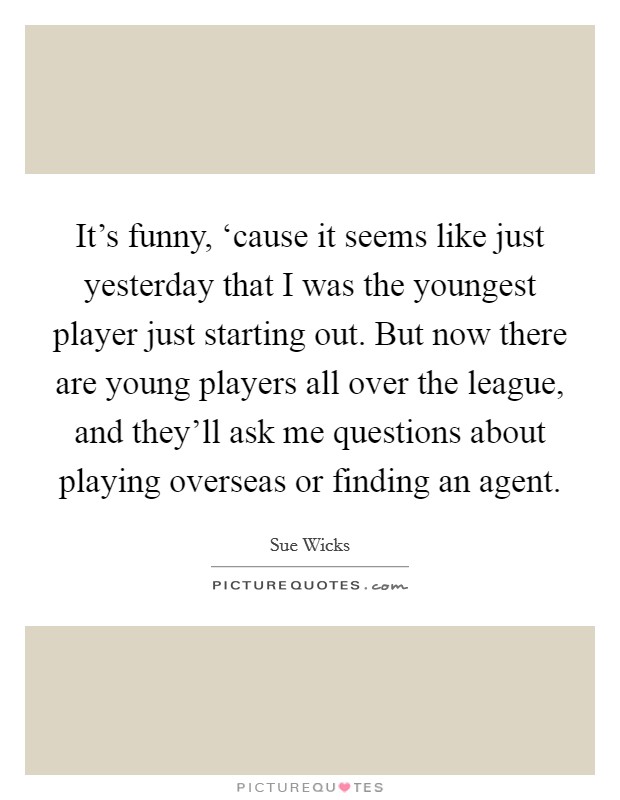 It's funny, ‘cause it seems like just yesterday that I was the youngest player just starting out. But now there are young players all over the league, and they'll ask me questions about playing overseas or finding an agent Picture Quote #1