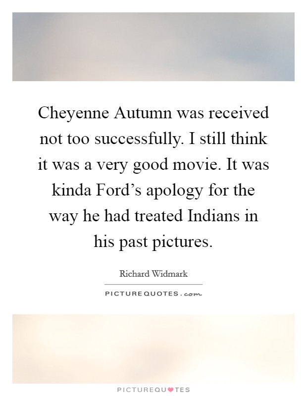 Cheyenne Autumn was received not too successfully. I still think it was a very good movie. It was kinda Ford's apology for the way he had treated Indians in his past pictures Picture Quote #1