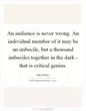 An audience is never wrong. An individual member of it may be an imbecile, but a thousand imbeciles together in the dark - that is critical genius Picture Quote #1