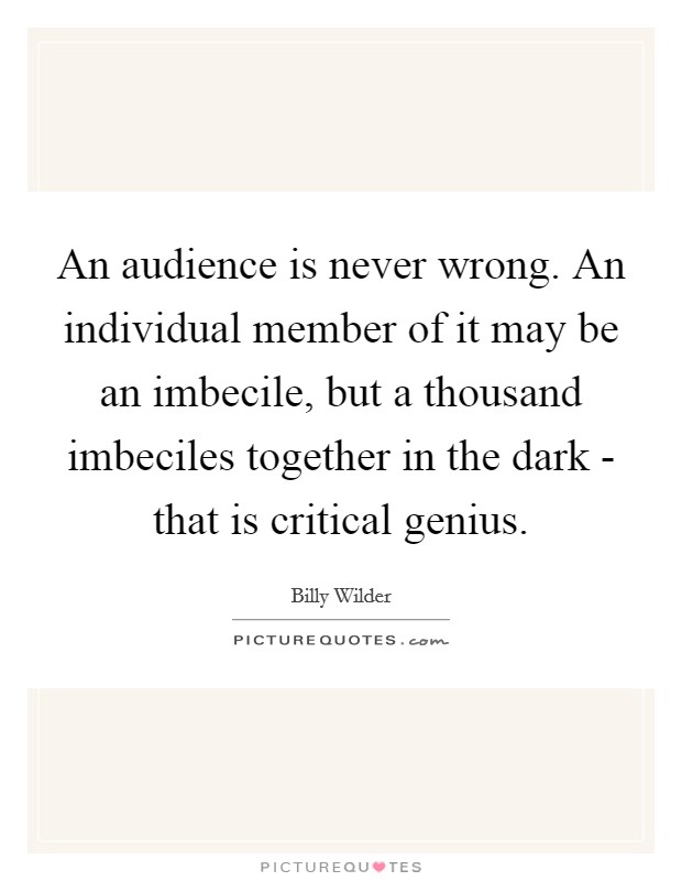 An audience is never wrong. An individual member of it may be an imbecile, but a thousand imbeciles together in the dark - that is critical genius Picture Quote #1