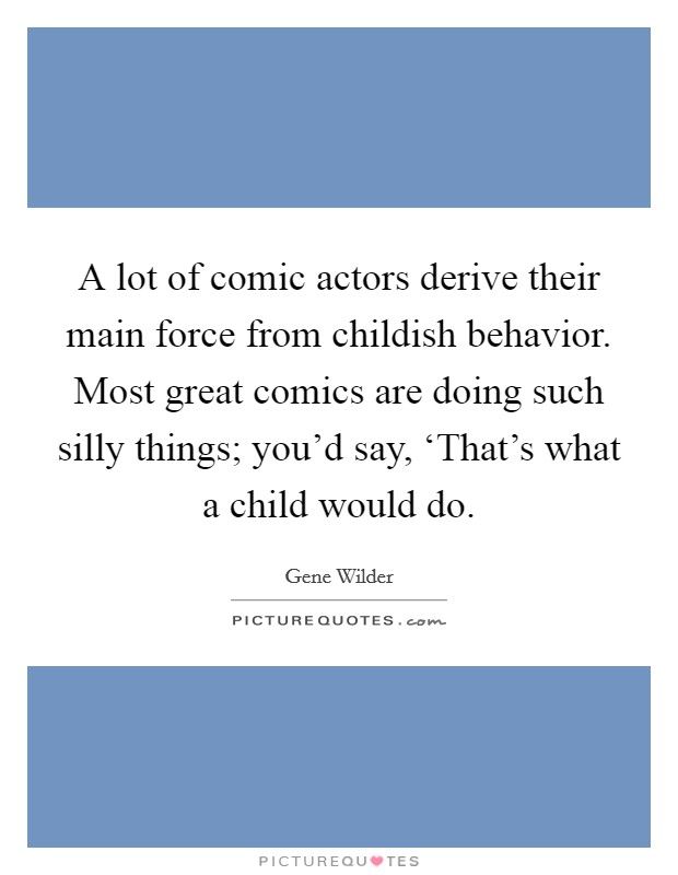 A lot of comic actors derive their main force from childish behavior. Most great comics are doing such silly things; you'd say, ‘That's what a child would do Picture Quote #1