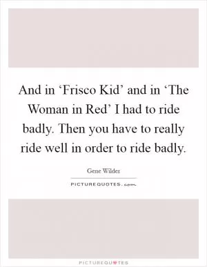 And in ‘Frisco Kid’ and in ‘The Woman in Red’ I had to ride badly. Then you have to really ride well in order to ride badly Picture Quote #1