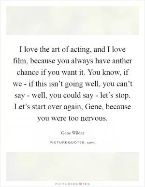 I love the art of acting, and I love film, because you always have anther chance if you want it. You know, if we - if this isn’t going well, you can’t say - well, you could say - let’s stop. Let’s start over again, Gene, because you were too nervous Picture Quote #1