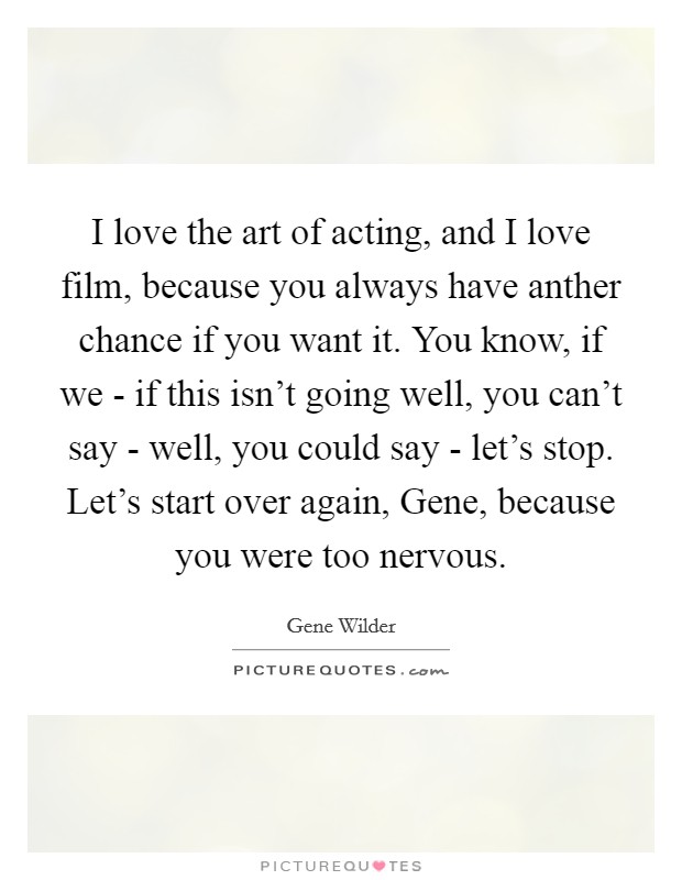 I love the art of acting, and I love film, because you always have anther chance if you want it. You know, if we - if this isn't going well, you can't say - well, you could say - let's stop. Let's start over again, Gene, because you were too nervous Picture Quote #1