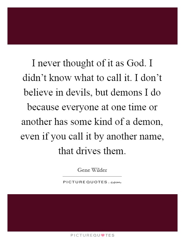 I never thought of it as God. I didn't know what to call it. I don't believe in devils, but demons I do because everyone at one time or another has some kind of a demon, even if you call it by another name, that drives them Picture Quote #1