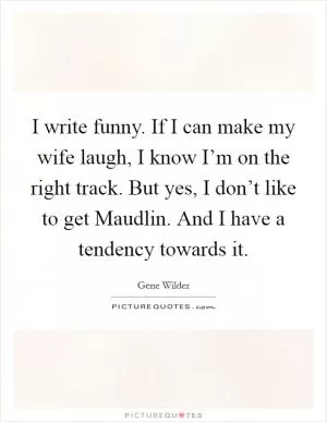 I write funny. If I can make my wife laugh, I know I’m on the right track. But yes, I don’t like to get Maudlin. And I have a tendency towards it Picture Quote #1