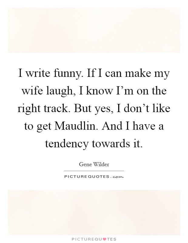 I write funny. If I can make my wife laugh, I know I'm on the right track. But yes, I don't like to get Maudlin. And I have a tendency towards it Picture Quote #1